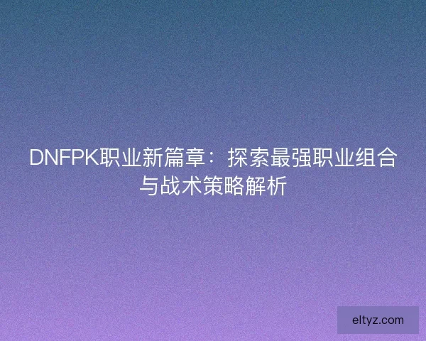 DNFPK职业新篇章：探索最强职业组合与战术策略解析