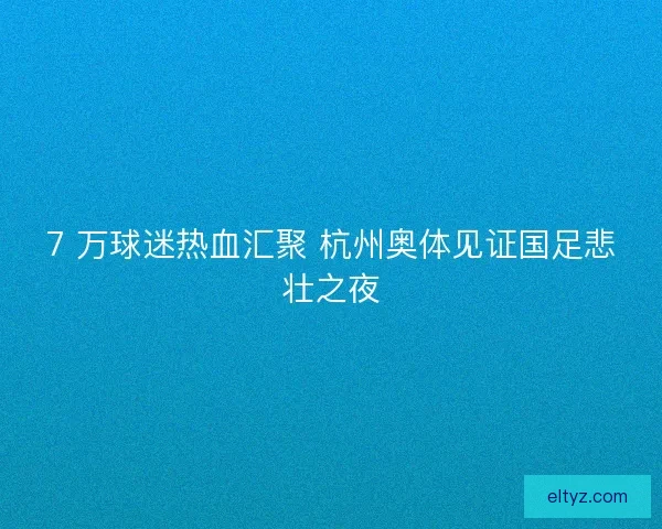 7 万球迷热血汇聚 杭州奥体见证国足悲壮之夜