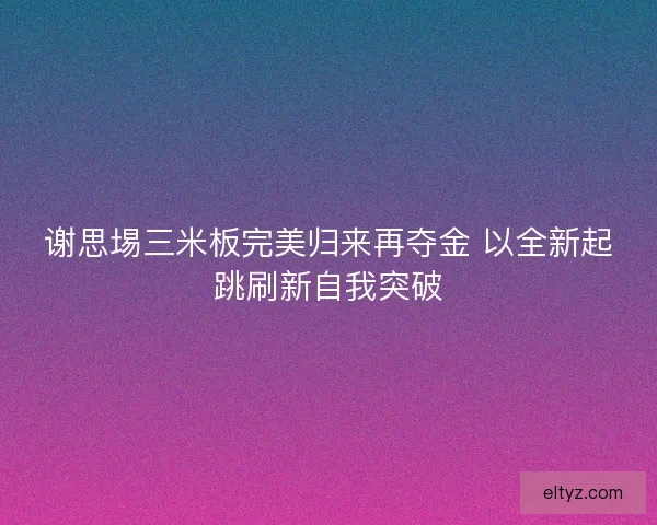 谢思埸三米板完美归来再夺金 以全新起跳刷新自我突破