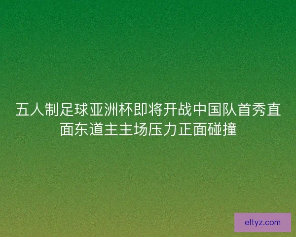 五人制足球亚洲杯即将开战中国队首秀直面东道主主场压力正面碰撞