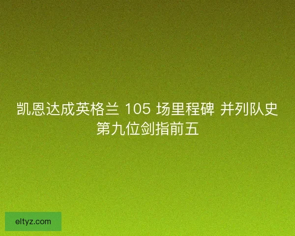 凯恩达成英格兰 105 场里程碑 并列队史第九位剑指前五