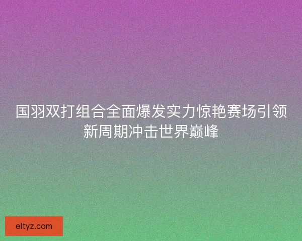国羽双打组合全面爆发实力惊艳赛场引领新周期冲击世界巅峰