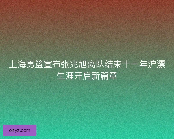 上海男篮宣布张兆旭离队结束十一年沪漂生涯开启新篇章