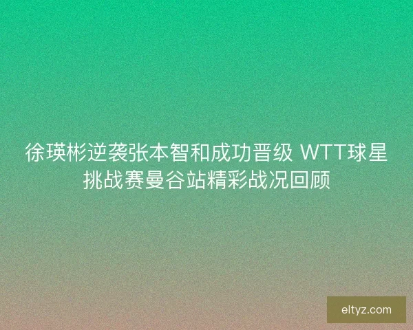徐瑛彬逆袭张本智和成功晋级 WTT球星挑战赛曼谷站精彩战况回顾