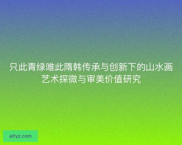 只此青绿唯此隋韩传承与创新下的山水画艺术探微与审美价值研究