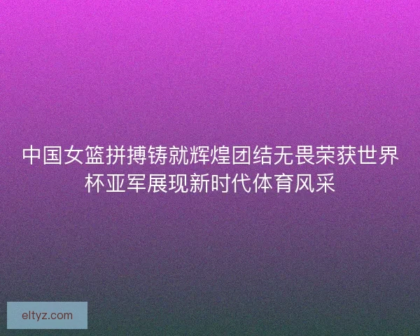 中国女篮拼搏铸就辉煌团结无畏荣获世界杯亚军展现新时代体育风采