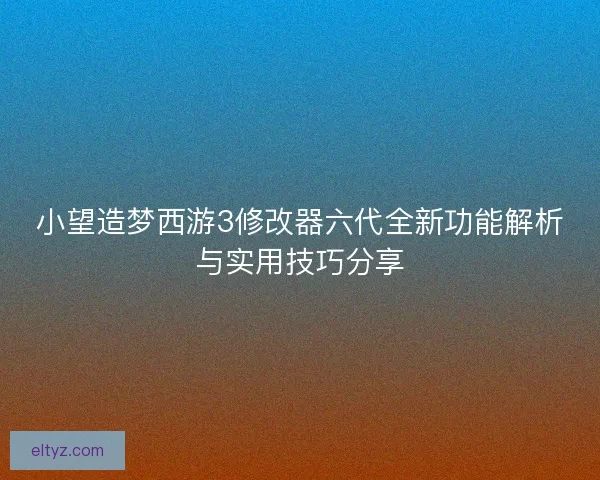 小望造梦西游3修改器六代全新功能解析与实用技巧分享