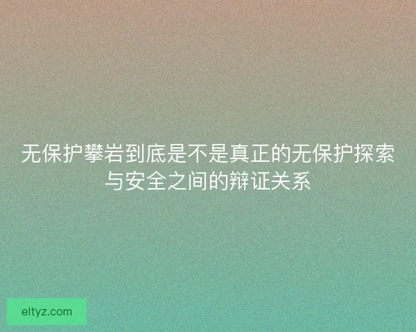 无保护攀岩到底是不是真正的无保护探索与安全之间的辩证关系