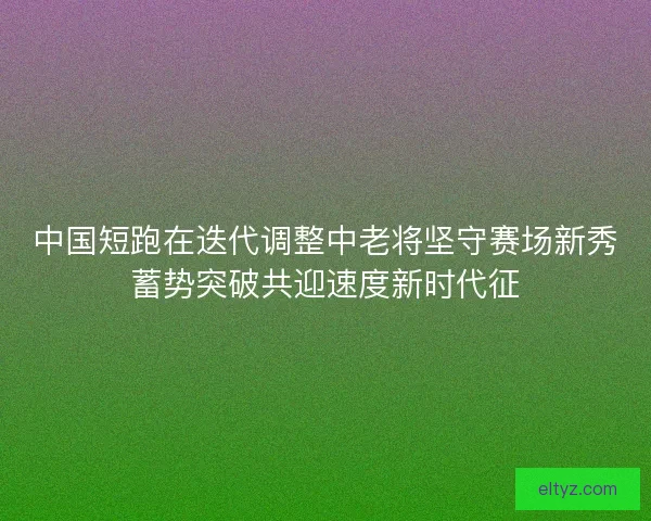 中国短跑在迭代调整中老将坚守赛场新秀蓄势突破共迎速度新时代征